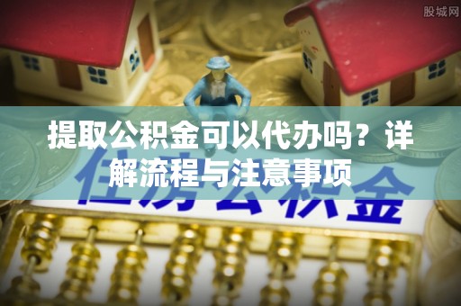 荣成提取公积金可以代办吗？详解流程与注意事项