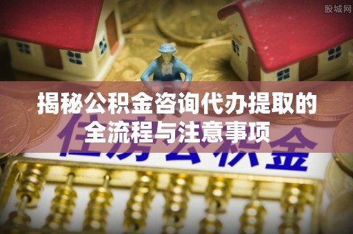 荣成揭秘公积金咨询代办提取的全流程与注意事项
