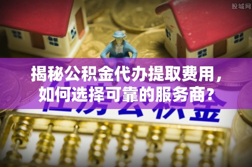 荣成揭秘公积金代办提取费用，如何选择可靠的服务商？